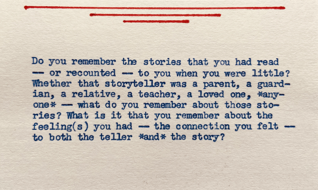 Do you remember the stories that you had read — or recounted — to you when you were little? Whether that person was a parent, a guardian, a grand-parent, a relative, a teacher, a loved-one, *anyone* — what do you remember about those stories? What is it that you remember about the feeling(s) you had — the connection you felt — to both the storyteller *and* the story??