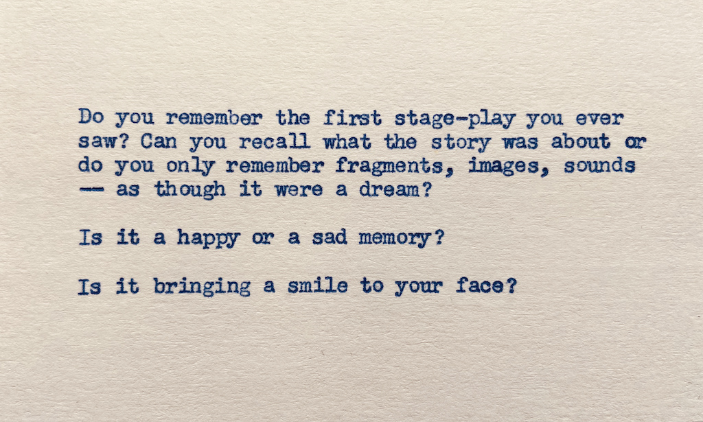 Do you remember the first stage-play you ever saw? Can you recall what the story was about, or do you remember it as though it were a dream — snippets, pieces, images, sounds? Is it a happy or a sad memory? Is it bringing a smile to your face?