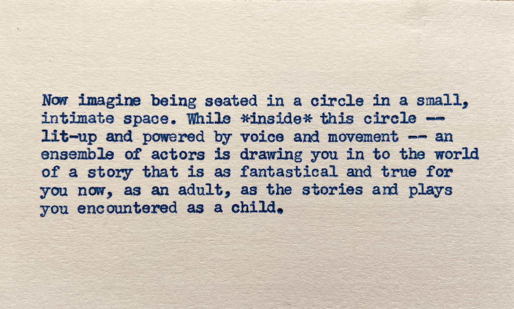 Now imagine being seated in a circle in a small, intimate, space while *inside* this circle — lit-up and powered by voice and movement — an ensemble of actors is drawing you in to the world of a story that is as fantastical and true for you now, as an adult, as the stories and plays you encountered as a child.