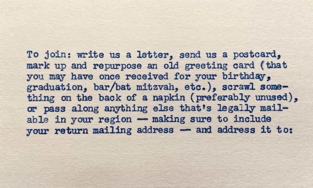 To join: write us a letter, send us a postcard, mark up a used greeting card (that you may have once received for your birthday, bar/bat mitzvah, etc.), scrawl something on the back of a napkin (preferably it’s unused), or pass along anything else that’s legally mailable, and — making sure to include your return mailing address —address it to: